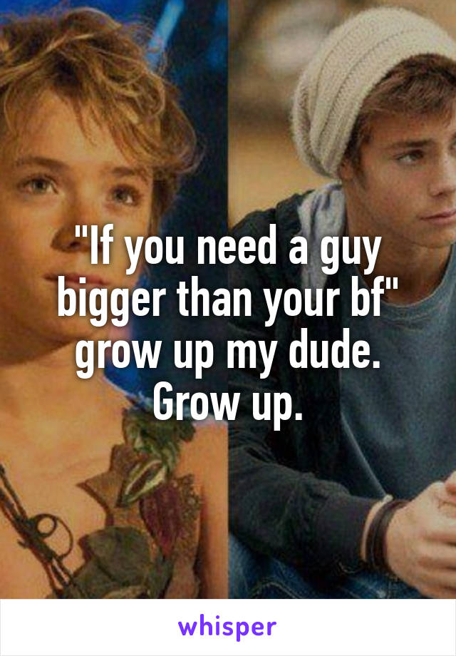 "If you need a guy bigger than your bf" grow up my dude. Grow up.