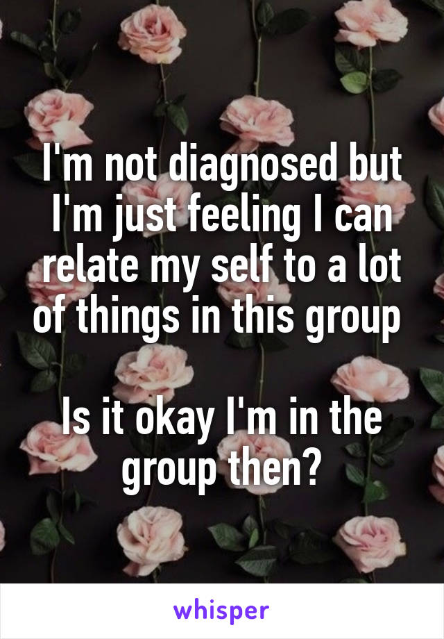 I'm not diagnosed but I'm just feeling I can relate my self to a lot of things in this group 

Is it okay I'm in the group then?