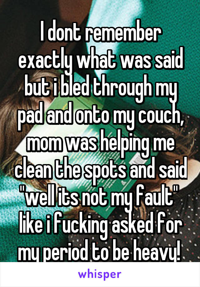 I dont remember exactly what was said but i bled through my pad and onto my couch, mom was helping me clean the spots and said "well its not my fault"  like i fucking asked for my period to be heavy! 