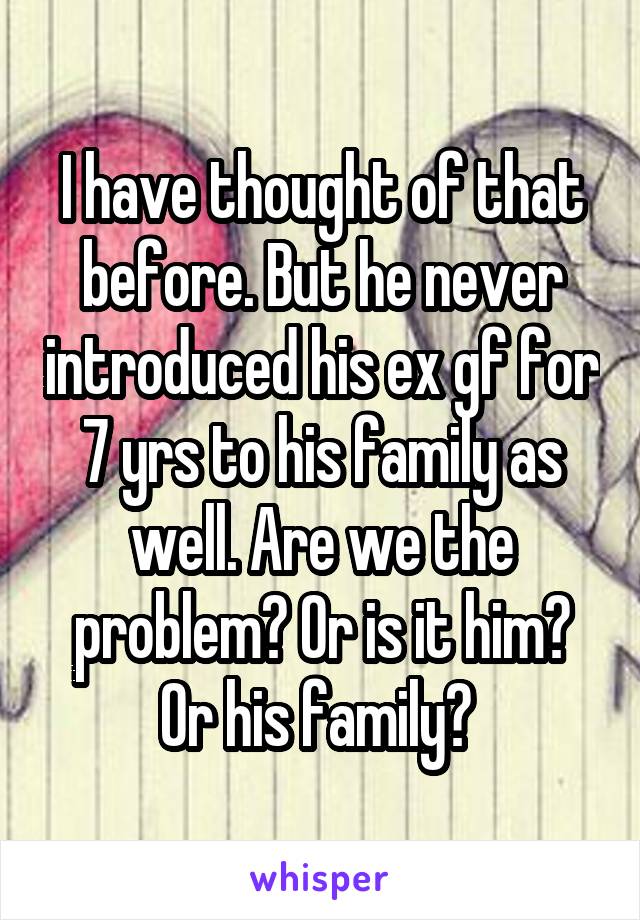 I have thought of that before. But he never introduced his ex gf for 7 yrs to his family as well. Are we the problem? Or is it him? Or his family? 