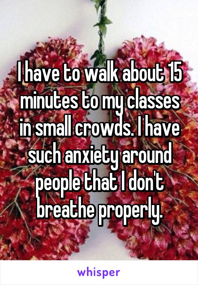 I have to walk about 15 minutes to my classes in small crowds. I have such anxiety around people that I don't breathe properly.