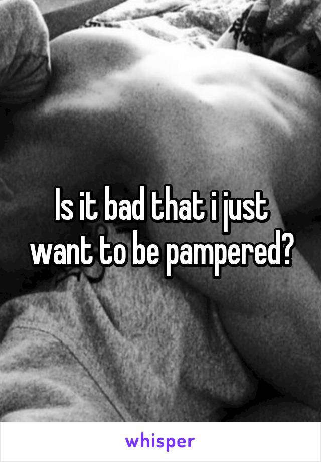 Is it bad that i just want to be pampered?