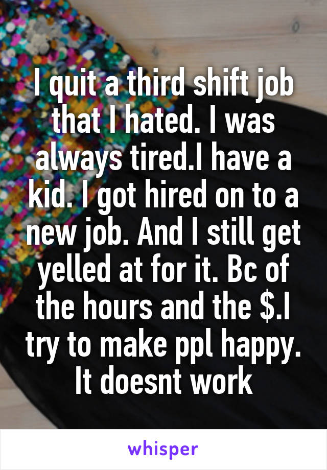 I quit a third shift job that I hated. I was always tired.I have a kid. I got hired on to a new job. And I still get yelled at for it. Bc of the hours and the $.I try to make ppl happy. It doesnt work