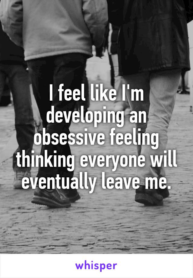 I feel like I'm developing an obsessive feeling thinking everyone will eventually leave me.