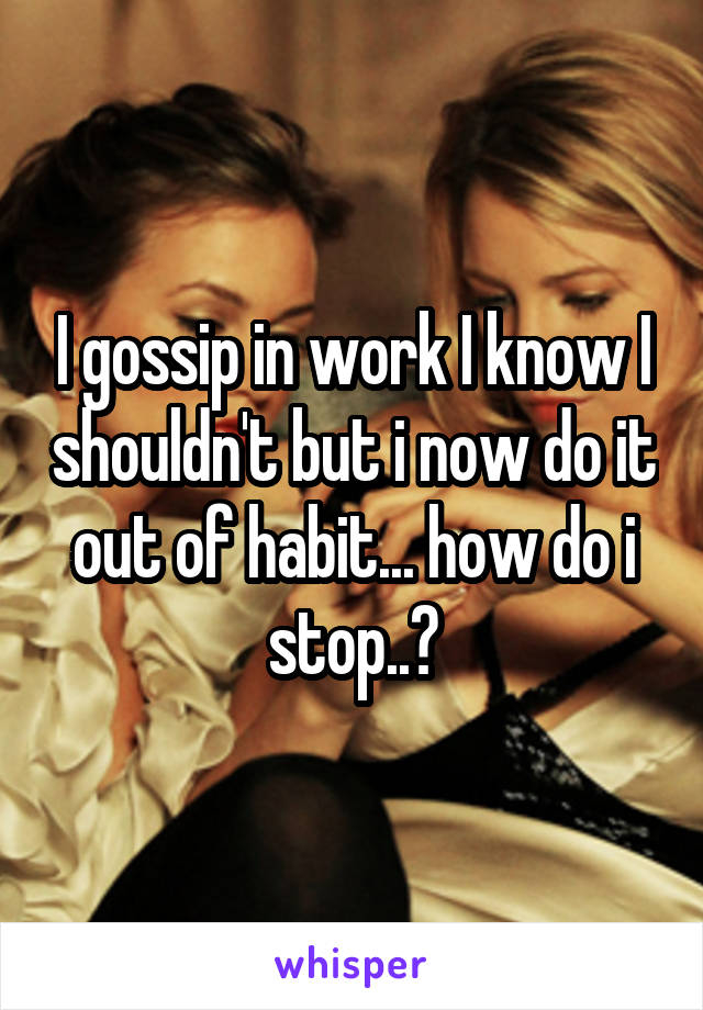 I gossip in work I know I shouldn't but i now do it out of habit... how do i stop..?