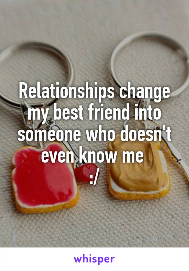 Relationships change my best friend into someone who doesn't even know me 
:/