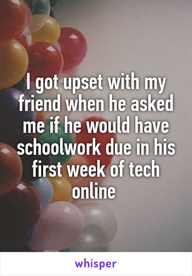 I got upset with my friend when he asked me if he would have schoolwork due in his first week of tech online 