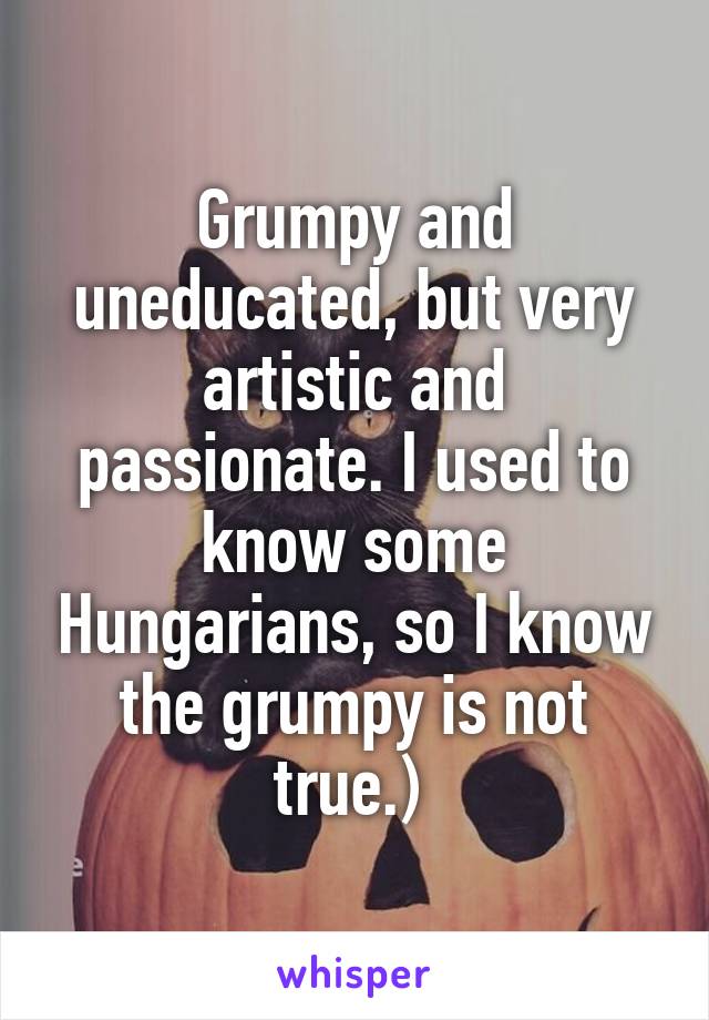 Grumpy and uneducated, but very artistic and passionate. I used to know some Hungarians, so I know the grumpy is not true.) 