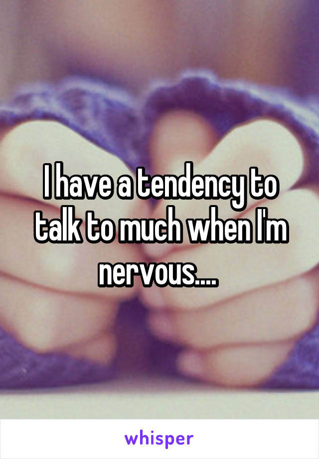 I have a tendency to talk to much when I'm nervous.... 