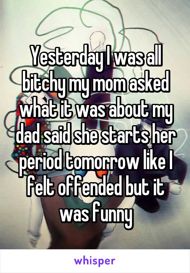 Yesterday I was all bitchy my mom asked what it was about my dad said she starts her period tomorrow like I felt offended but it was funny