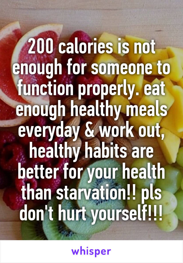 200 calories is not enough for someone to function properly. eat enough healthy meals everyday & work out, healthy habits are better for your health than starvation!! pls don't hurt yourself!!!