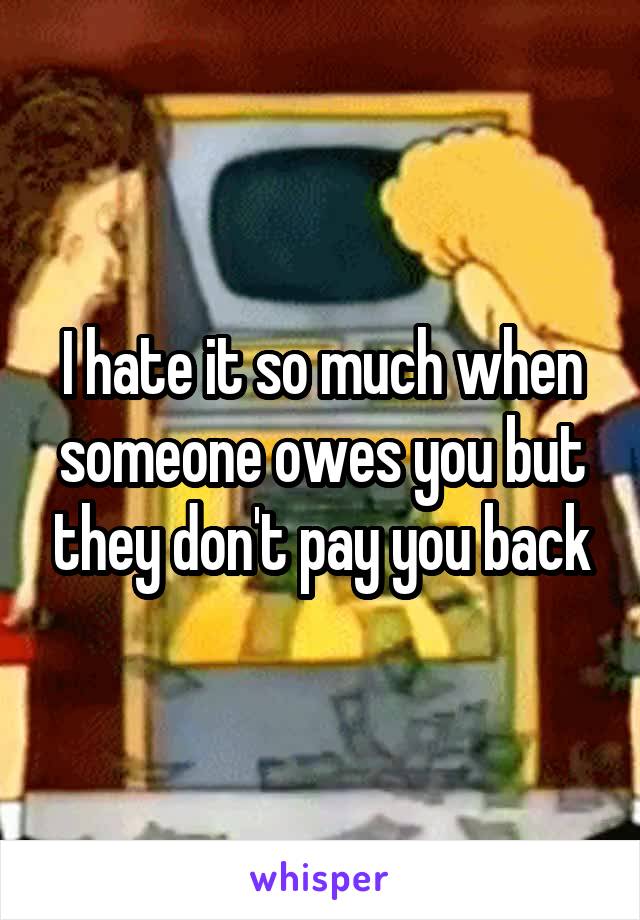 I hate it so much when someone owes you but they don't pay you back