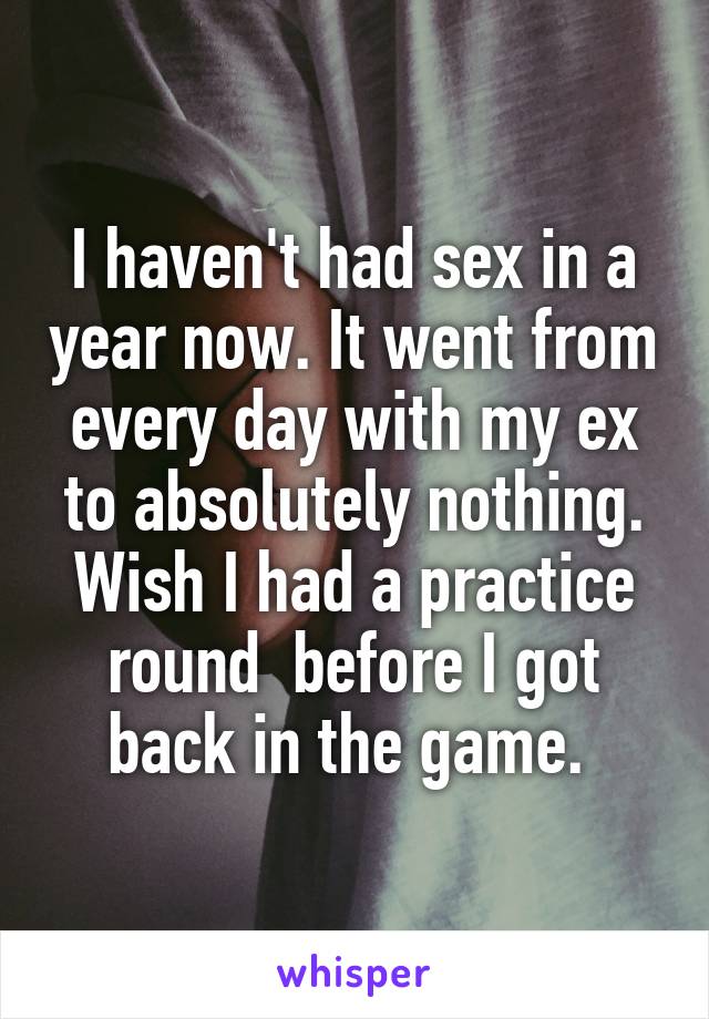 I haven't had sex in a year now. It went from every day with my ex to absolutely nothing. Wish I had a practice round  before I got back in the game. 