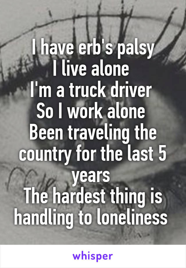 I have erb's palsy
I live alone 
I'm a truck driver 
So I work alone 
Been traveling the country for the last 5 years 
The hardest thing is handling to loneliness 