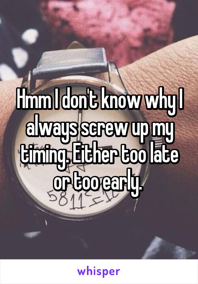 Hmm I don't know why I always screw up my timing. Either too late or too early. 