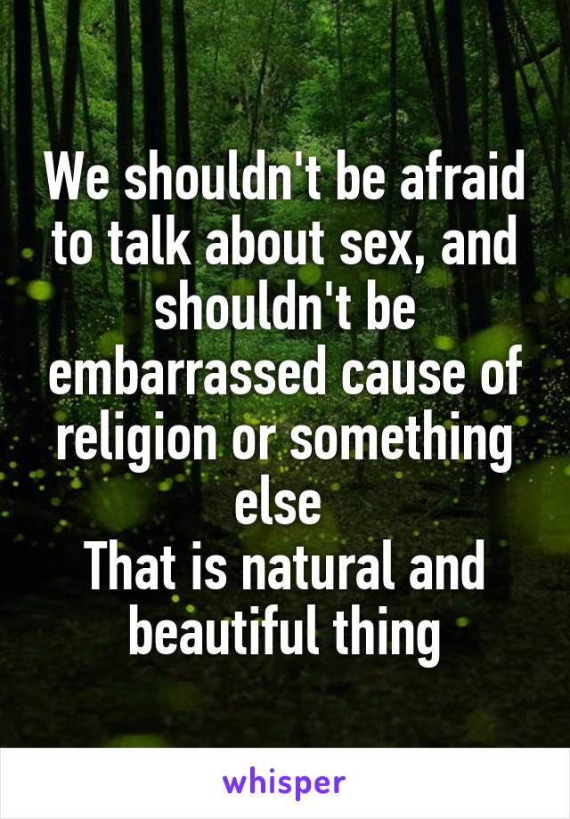 We shouldn't be afraid to talk about sex, and shouldn't be embarrassed cause of religion or something else 
That is natural and beautiful thing