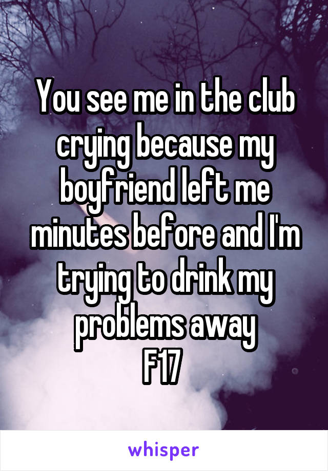 You see me in the club crying because my boyfriend left me minutes before and I'm trying to drink my problems away
F17 