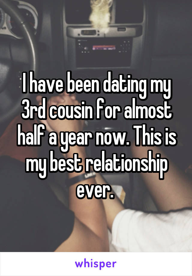 I have been dating my 3rd cousin for almost half a year now. This is my best relationship ever. 