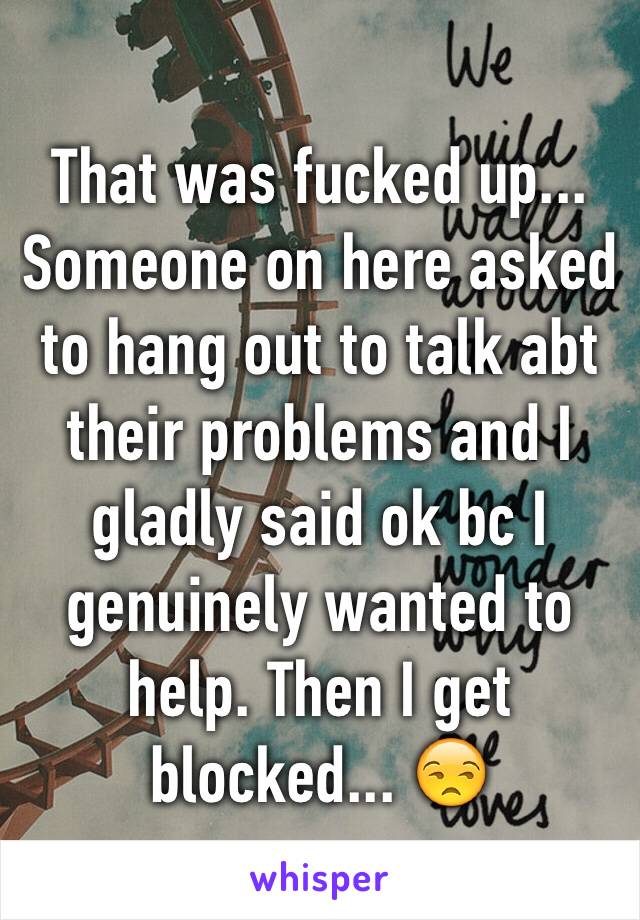 That was fucked up... Someone on here asked to hang out to talk abt their problems and I gladly said ok bc I genuinely wanted to help. Then I get blocked... 😒