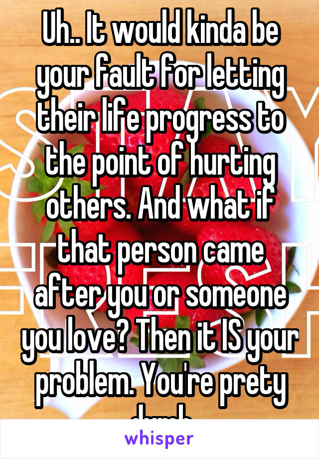 Uh.. It would kinda be your fault for letting their life progress to the point of hurting others. And what if that person came after you or someone you love? Then it IS your problem. You're prety dumb