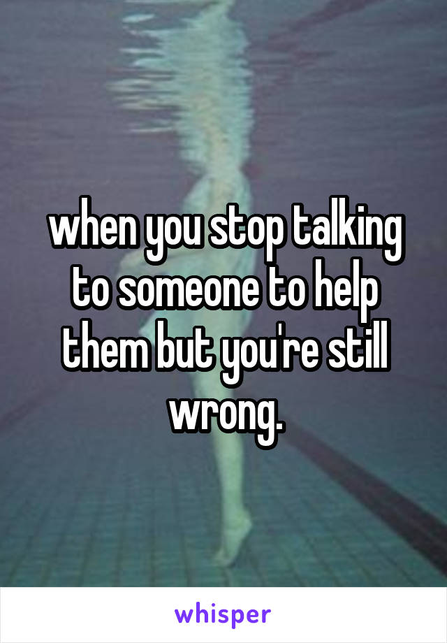 when you stop talking to someone to help them but you're still wrong.