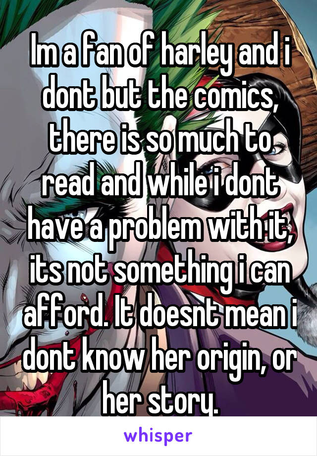 Im a fan of harley and i dont but the comics, there is so much to read and while i dont have a problem with it, its not something i can afford. It doesnt mean i dont know her origin, or her story.