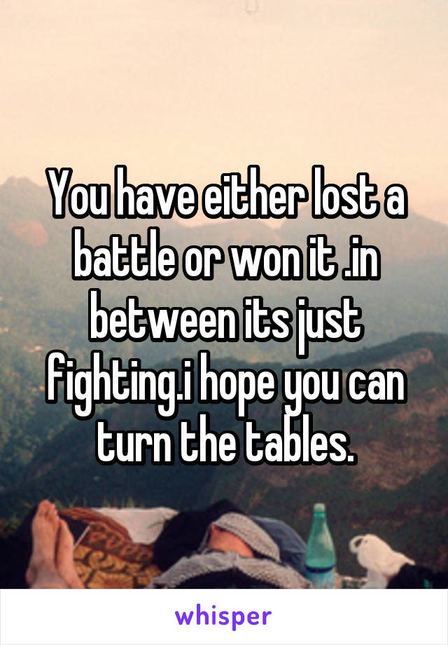 You have either lost a battle or won it .in between its just fighting.i hope you can turn the tables.