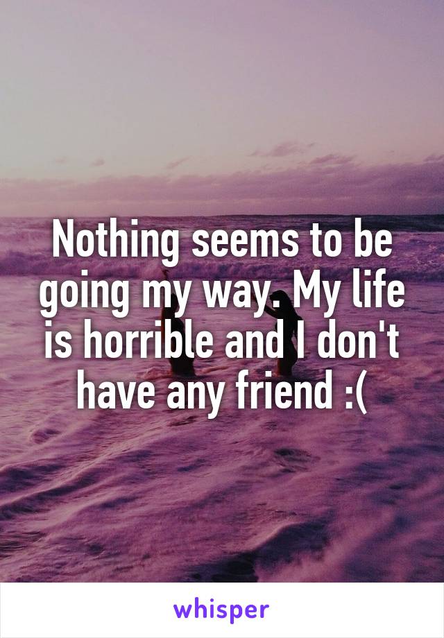 Nothing seems to be going my way. My life is horrible and I don't have any friend :(