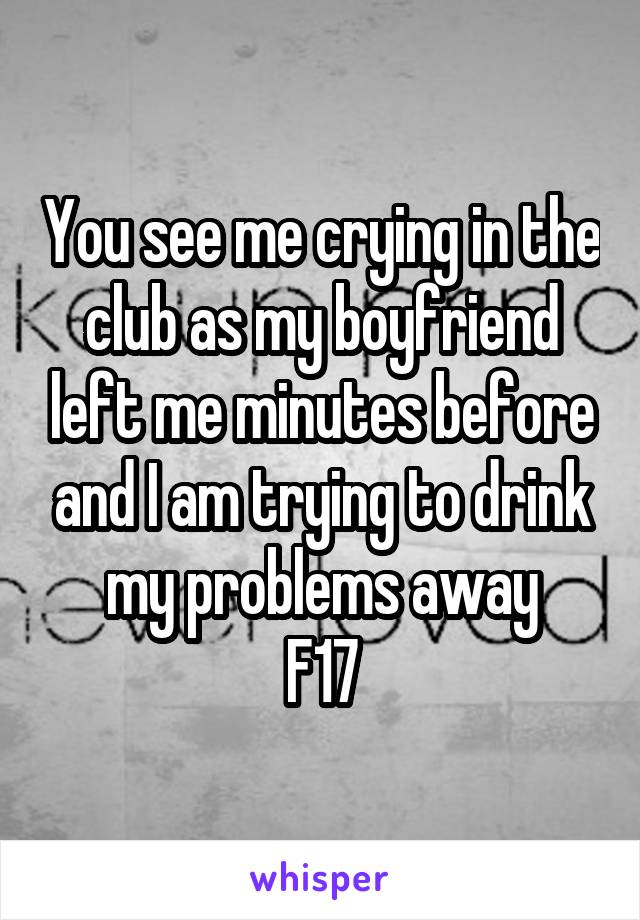 You see me crying in the club as my boyfriend left me minutes before and I am trying to drink my problems away
F17