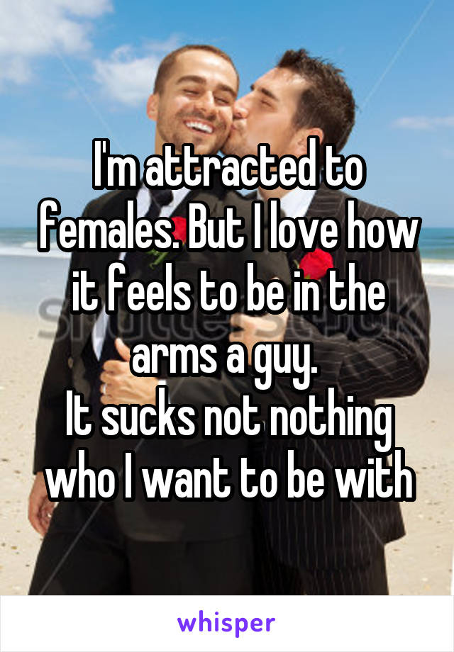 I'm attracted to females. But I love how it feels to be in the arms a guy. 
It sucks not nothing who I want to be with