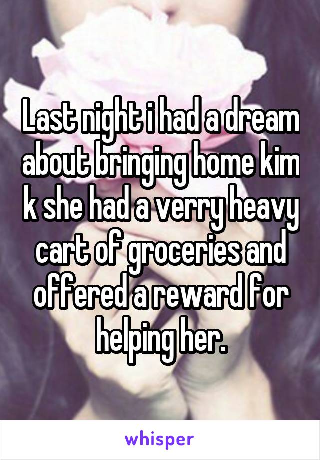 Last night i had a dream about bringing home kim k she had a verry heavy cart of groceries and offered a reward for helping her.