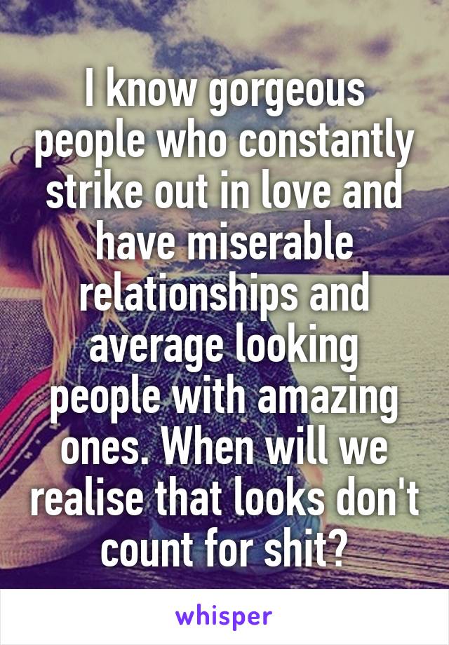 I know gorgeous people who constantly strike out in love and have miserable relationships and average looking people with amazing ones. When will we realise that looks don't count for shit?