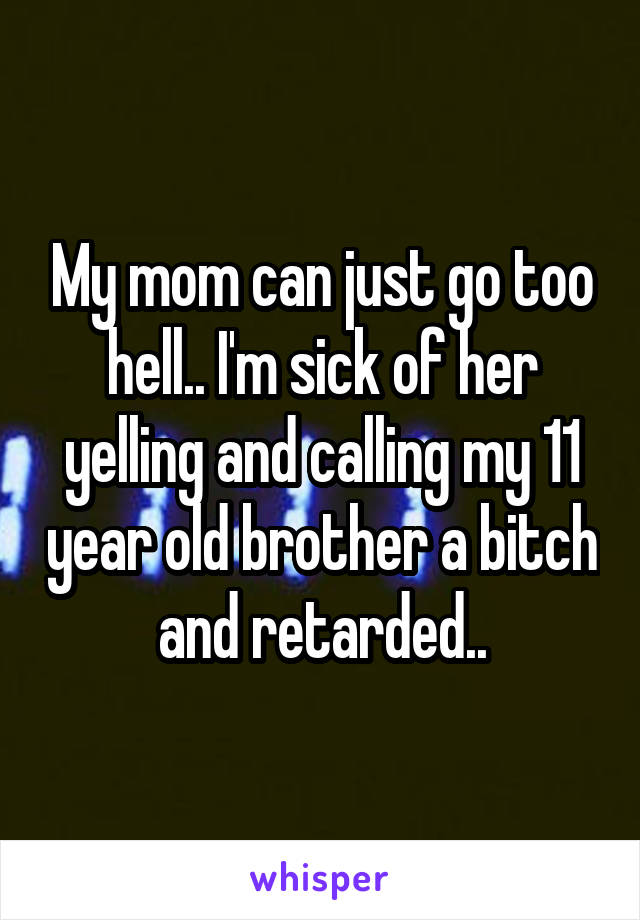 My mom can just go too hell.. I'm sick of her yelling and calling my 11 year old brother a bitch and retarded..