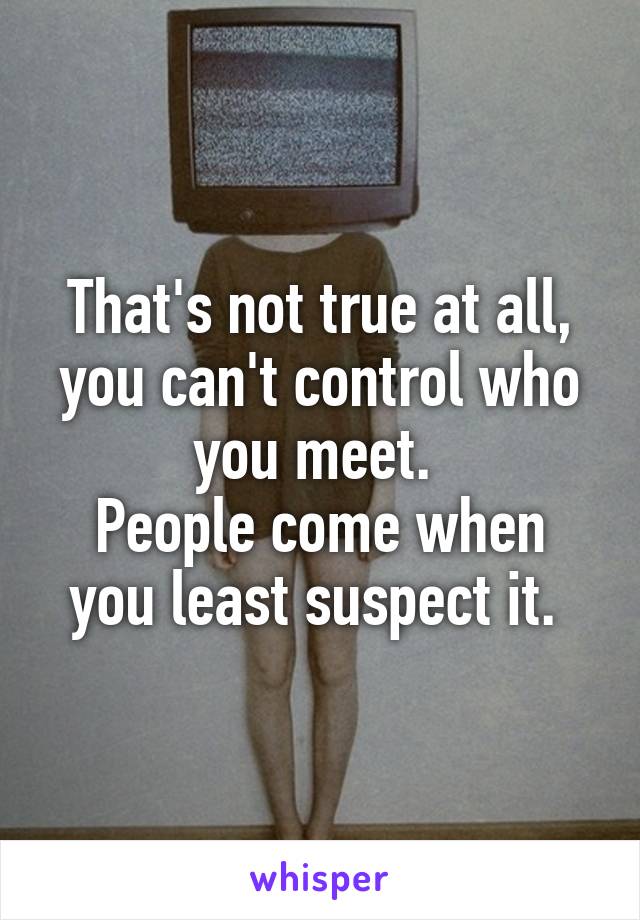 That's not true at all, you can't control who you meet. 
People come when you least suspect it. 