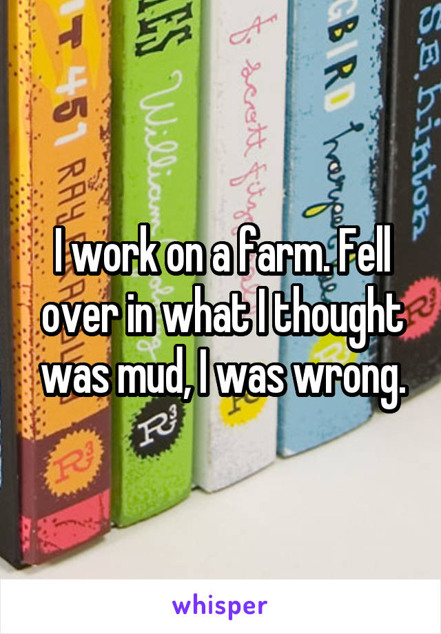 I work on a farm. Fell over in what I thought was mud, I was wrong.