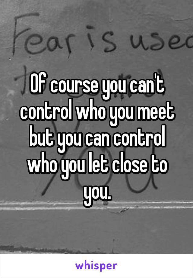 Of course you can't control who you meet but you can control who you let close to you.