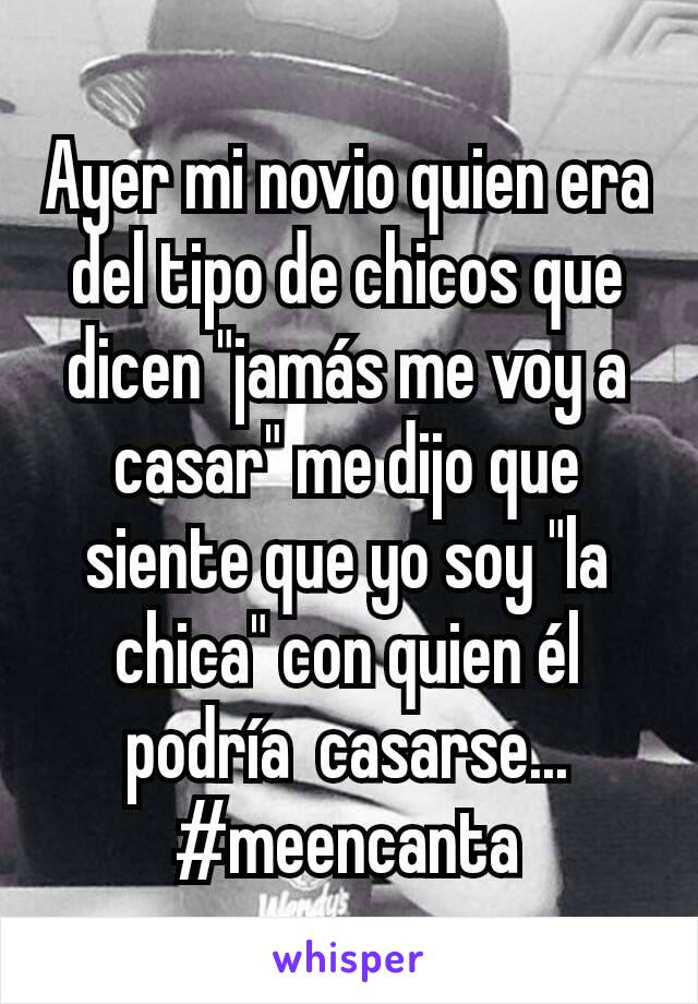 Ayer mi novio quien era del tipo de chicos que dicen "jamás me voy a casar" me dijo que siente que yo soy "la chica" con quien él podría  casarse...
#meencanta