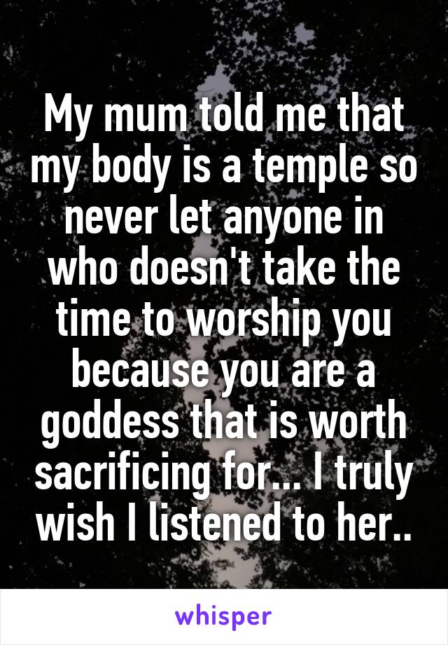 My mum told me that my body is a temple so never let anyone in who doesn't take the time to worship you because you are a goddess that is worth sacrificing for... I truly wish I listened to her..