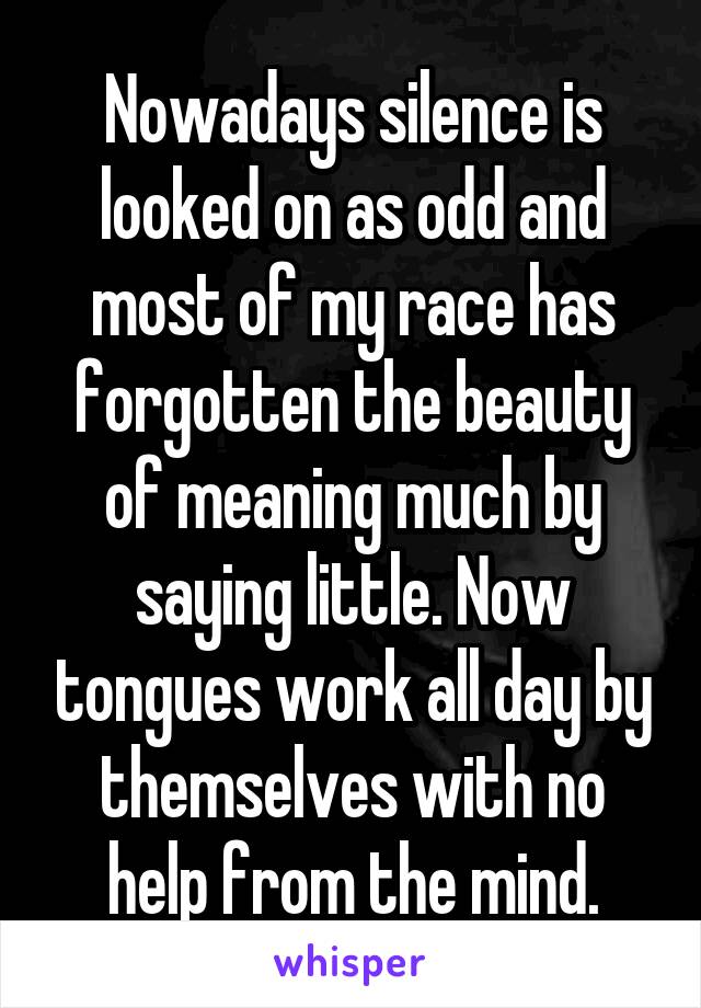 Nowadays silence is looked on as odd and most of my race has forgotten the beauty of meaning much by saying little. Now tongues work all day by themselves with no help from the mind.