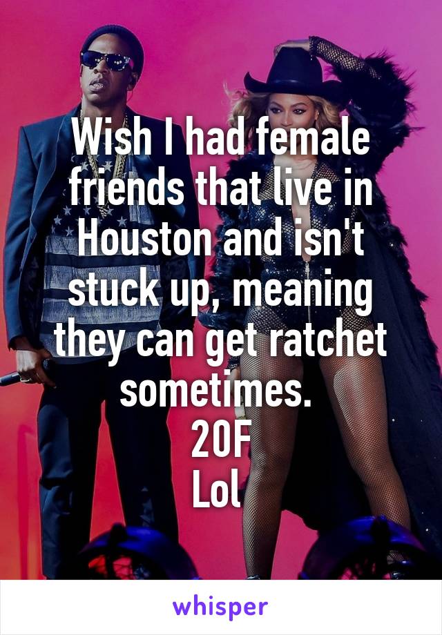 Wish I had female friends that live in Houston and isn't stuck up, meaning they can get ratchet sometimes. 
20F
Lol 