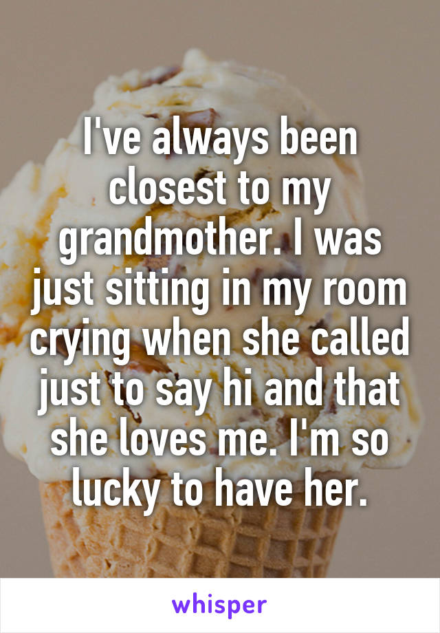 I've always been closest to my grandmother. I was just sitting in my room crying when she called just to say hi and that she loves me. I'm so lucky to have her.