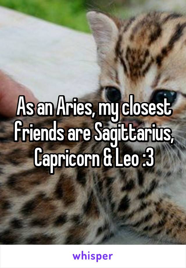 As an Aries, my closest friends are Sagittarius, Capricorn & Leo :3