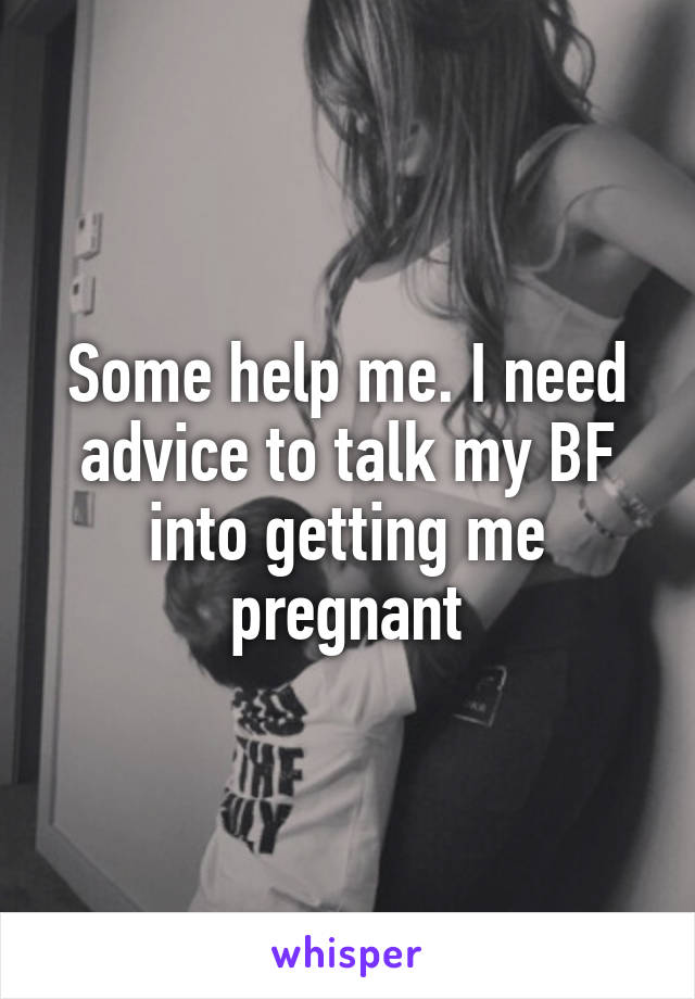 Some help me. I need advice to talk my BF into getting me pregnant