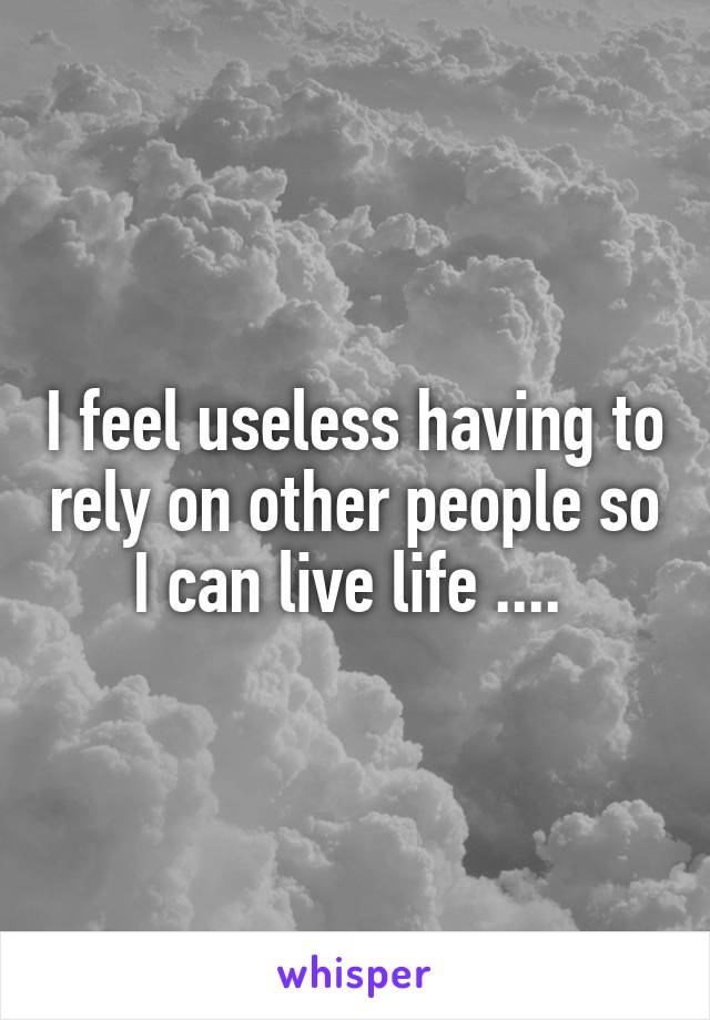 I feel useless having to rely on other people so I can live life .... 