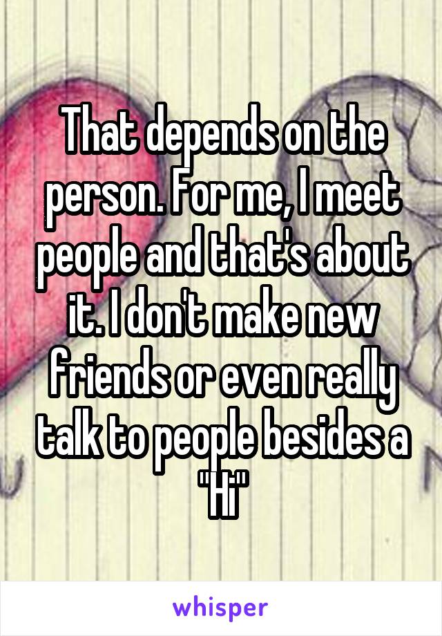 That depends on the person. For me, I meet people and that's about it. I don't make new friends or even really talk to people besides a "Hi"