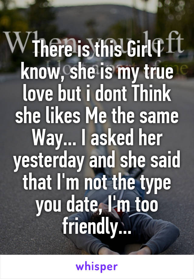 There is this Girl I know, she is my true love but i dont Think she likes Me the same Way... I asked her yesterday and she said that I'm not the type you date, I'm too friendly...