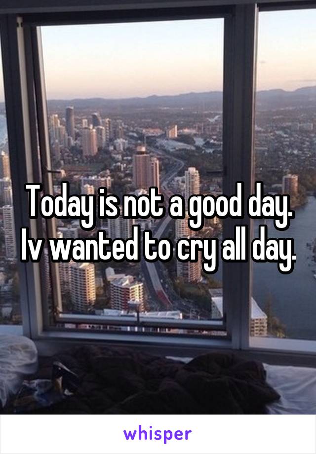 Today is not a good day. Iv wanted to cry all day.