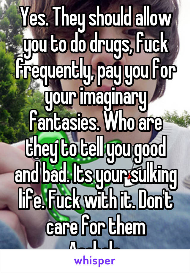 Yes. They should allow you to do drugs, fuck frequently, pay you for your imaginary fantasies. Who are they to tell you good and bad. Its your sulking life. Fuck with it. Don't care for them
Asshole.