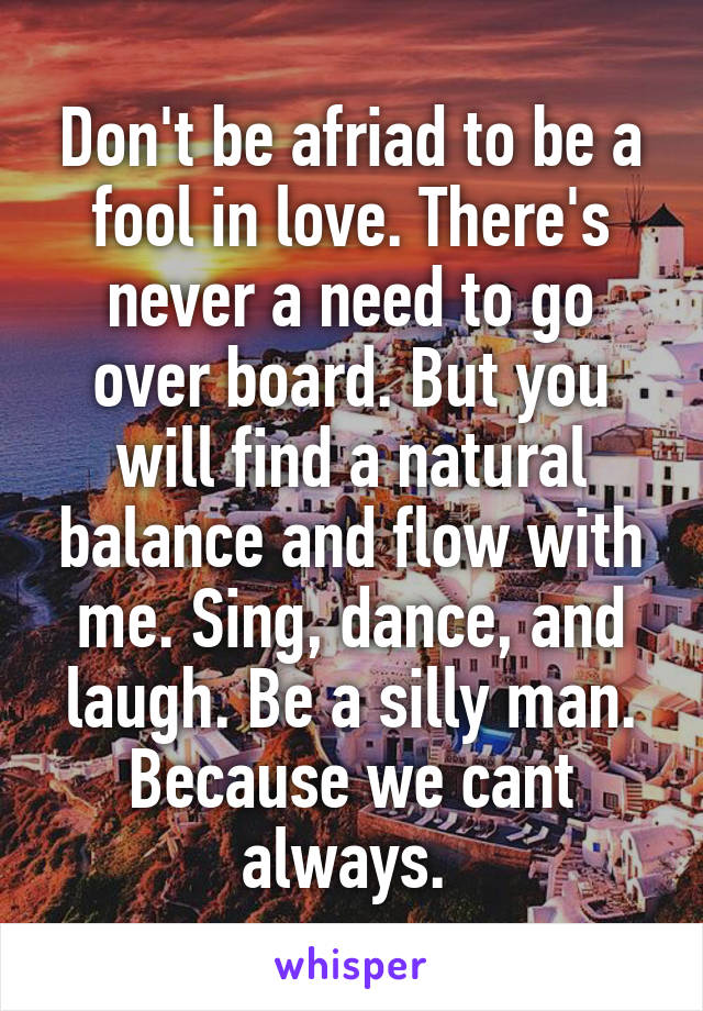 Don't be afriad to be a fool in love. There's never a need to go over board. But you will find a natural balance and flow with me. Sing, dance, and laugh. Be a silly man. Because we cant always. 