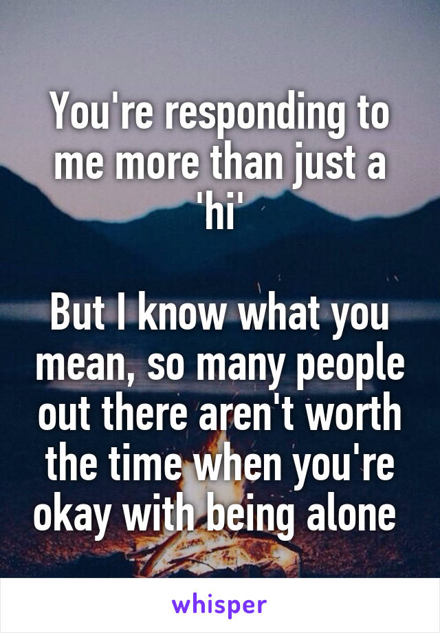 You're responding to me more than just a 'hi'

But I know what you mean, so many people out there aren't worth the time when you're okay with being alone 